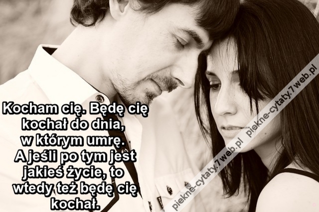 Kocham cię. Będę cię kochał do dnia, w którym umrę. A jeśli po tym jest jakieś życie, to wtedy też będę cię kochał.