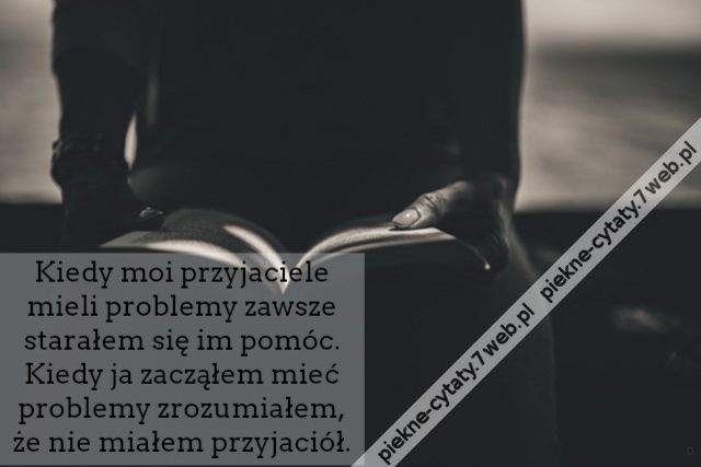 Kiedy moi przyjaciele mieli problemy zawsze starałem się im pomóc. Kiedy ja zacząłem mieć problemy zrozumiałem, że nie miałem przyjaciół.
