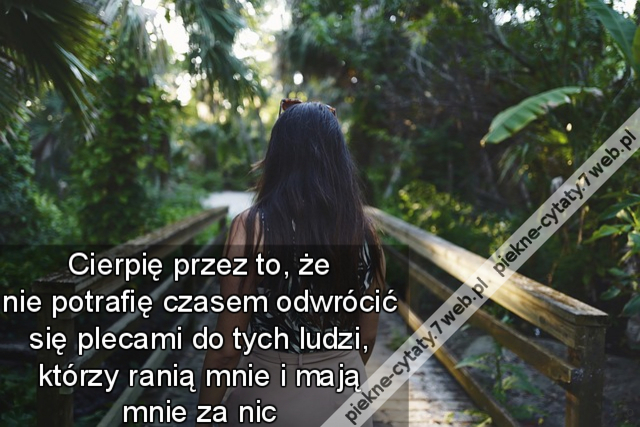 Cierpię przez to, że nie potrafię czasem odwrócić się plecami do tych ludzi, którzy ranią mnie i mają mnie za nic