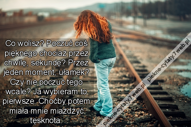 Co wolisz? Poczuć coś pięknego chociaż przez chwilę, sekundę? Przez jeden moment, ułamek? Czy nie poczuć tego wcale? Ja wybieram to pierwsze. Choćby potem miała mnie miażdżyć tęsknota.