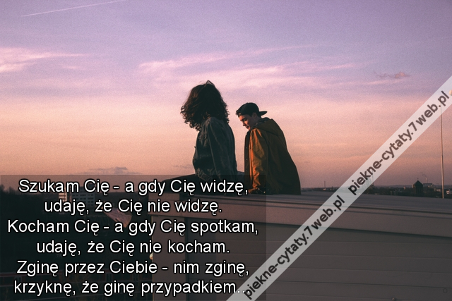 Szukam Cię - a gdy Cię widzę, udaję, że Cię nie widzę. Kocham Cię - a gdy Cię spotkam, udaję, że Cię nie kocham. Zginę przez Ciebie - nim zginę, krzyknę, że ginę przypadkiem…