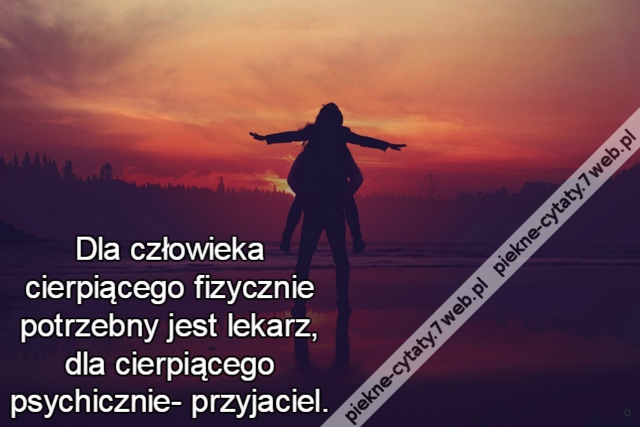 Dla człowieka cierpiącego fizycznie potrzebny jest lekarz, dla cierpiącego psychicznie- przyjaciel.