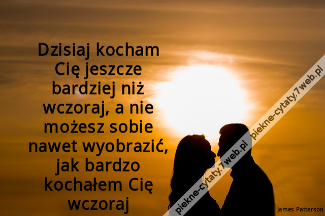 Dzisiaj kocham Cię jeszcze bardziej niż wczoraj, a nie możesz sobie nawet wyobrazić, jak bardzo kochałem Cię wczoraj.