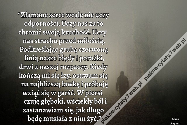 “Złamane serce wcale nie uczy odporności. Uczy nas za to chronić swoją kruchość. Uczy nas strachu przed miłością. Podkreślając grubą czerwoną linią nasze błędy i porażki, drwi z naszej rozpaczy. Kiedy kończą mi się łzy, osuwam się na najbliższą ławkę i pr