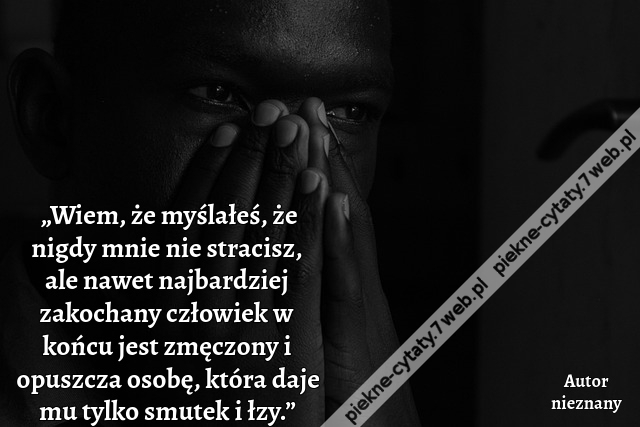 „Wiem, że myślałeś, że nigdy mnie nie stracisz, ale nawet najbardziej zakochany człowiek w końcu jest zmęczony i opuszcza osobę, która daje mu tylko smutek i łzy.”