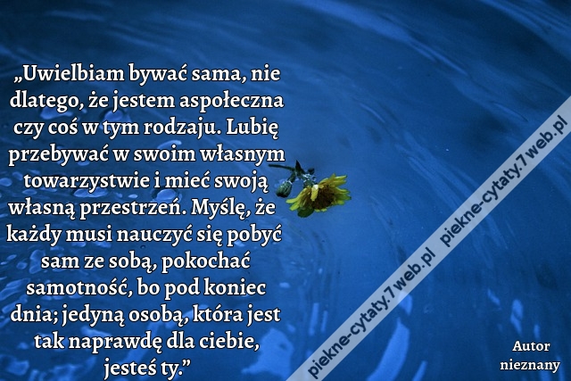 „Uwielbiam bywać sama, nie dlatego, że jestem aspołeczna czy coś w tym rodzaju. Lubię przebywać w swoim własnym towarzystwie i mieć swoją własną przestrzeń. Myślę, że każdy musi nauczyć się pobyć sam ze sobą, pokochać samotność, bo pod koniec dnia; jedyną