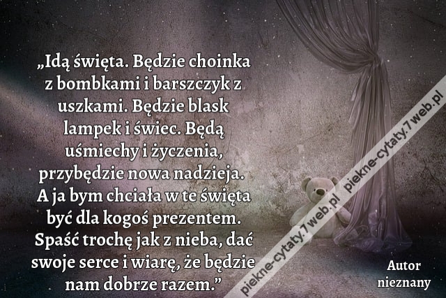 „Idą święta. Będzie choinka z bombkami i barszczyk z uszkami. Będzie blask lampek i świec. Będą uśmiechy i życzenia, przybędzie nowa nadzieja. A ja bym chciała w te święta być dla kogoś prezentem. Spaść trochę jak z nieba, dać swoje serce i wiarę, że będz