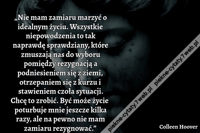 „Nie mam zamiaru marzyć o idealnym życiu. Wszystkie niepowodzenia to tak naprawdę sprawdziany, które zmuszają nas do wyboru pomiędzy rezygnacją a podniesieniem się z ziemi, otrzepaniem się z kurzu i stawieniem czoła sytuacji. Chcę to zrobić. Być może życi
