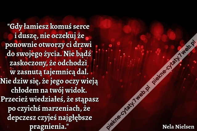 "Gdy łamiesz komuś serce i duszę, nie oczekuj że ponownie otworzy ci drzwi do swojego życia. Nie bądź zaskoczony, że odchodzi w zasnutą tajemnicą dal. Nie dziw się, że jego oczy wieją chłodem na twój widok. Przecież wiedziałeś, że stąpasz po czyichś marze