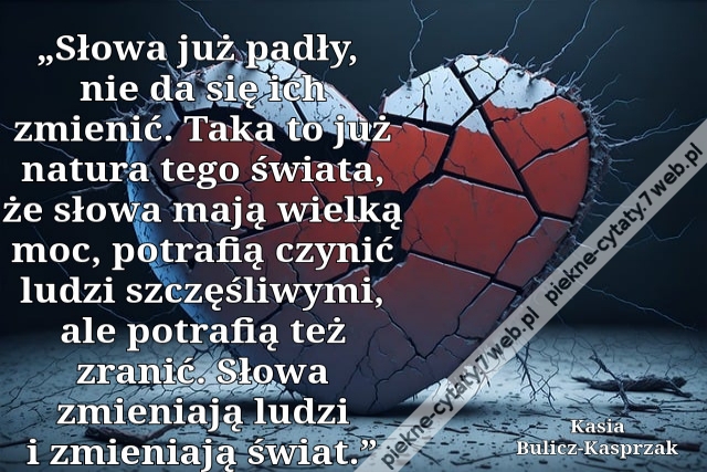 „Słowa już padły, nie da się ich zmie­nić. Taka to już na­tu­ra tego świa­ta, że słowa mają wiel­ką moc, po­tra­fią czy­nić ludzi szczę­śli­wy­mi, ale po­tra­fią też zranić. Słowa zmie­nia­ją ludzi i zmie­nia­ją świat.”