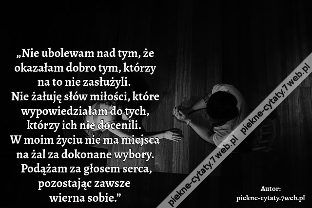 „Nie ubolewam nad tym, że okazałam dobro tym, którzy na to nie zasłużyli.  Nie żałuję słów miłości, które wypowiedziałam do tych, którzy ich nie docenili. W moim życiu nie ma miejsca na żal za dokonane wybory. Podążam za głosem serca, pozostając zawsze wi
