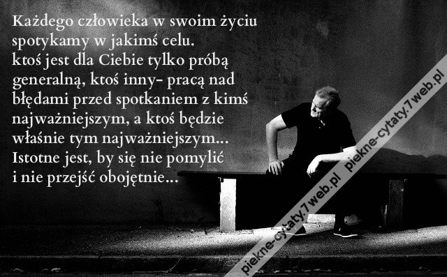 Każdego człowieka w swoim życiu spotykamy w jakimś celu. ktoś jest dla Ciebie tylko próbą generalną, ktoś inny- pracą nad błędami przed spotkaniem z kimś najważniejszym, a ktoś będzie właśnie tym najważniejszym... Istotne jest, by się nie pomylić i nie pr